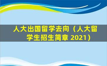 人大出国留学去向（人大留学生招生简章 2021）